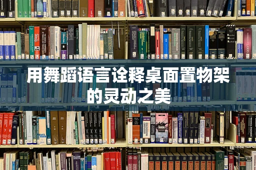 用舞蹈语言诠释桌面置物架的灵动之美