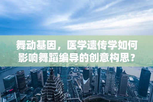 舞动基因，医学遗传学如何影响舞蹈编导的创意构思？