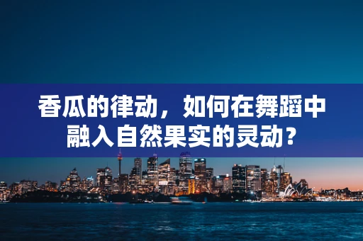 香瓜的律动，如何在舞蹈中融入自然果实的灵动？