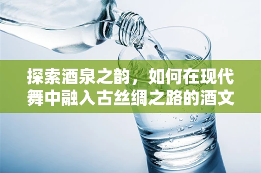 探索酒泉之韵，如何在现代舞中融入古丝绸之路的酒文化？