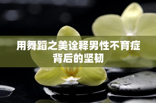 用舞蹈之美诠释男性不育症背后的坚韧