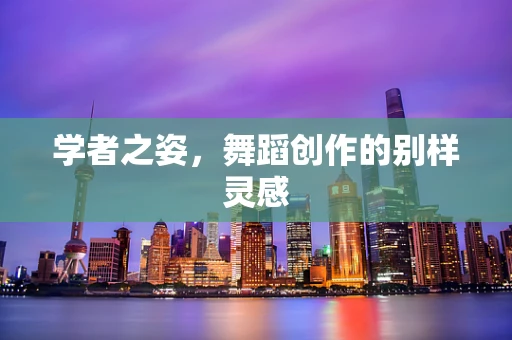 学者之姿，舞蹈创作的别样灵感