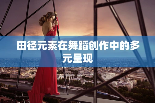 田径元素在舞蹈创作中的多元呈现