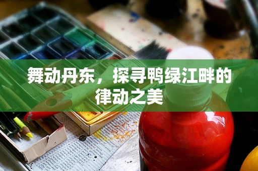 舞动丹东，探寻鸭绿江畔的律动之美