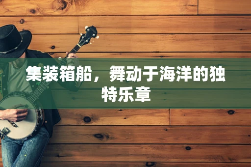集装箱船，舞动于海洋的独特乐章