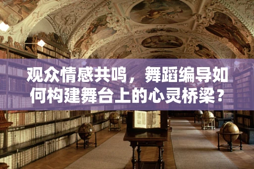 观众情感共鸣，舞蹈编导如何构建舞台上的心灵桥梁？