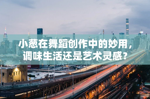 小葱在舞蹈创作中的妙用，调味生活还是艺术灵感？