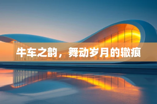 牛车之韵，舞动岁月的辙痕