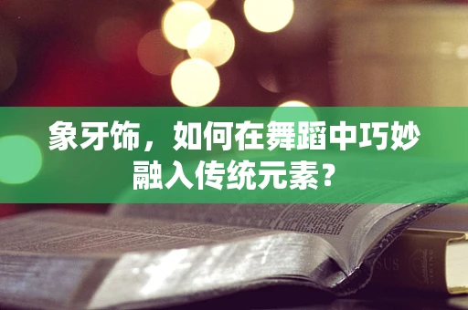 象牙饰，如何在舞蹈中巧妙融入传统元素？