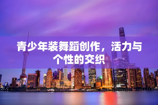 青少年装舞蹈创作，活力与个性的交织
