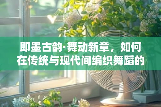 即墨古韵·舞动新章，如何在传统与现代间编织舞蹈的时空之桥？