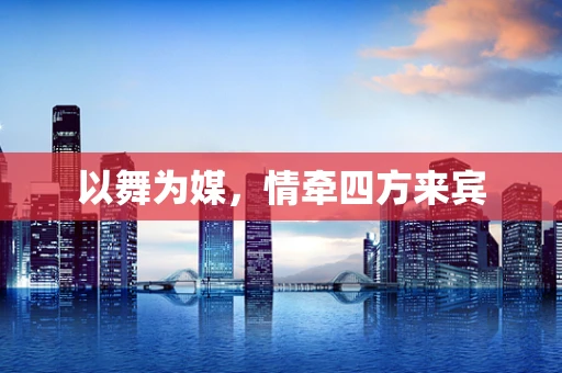 以舞为媒，情牵四方来宾