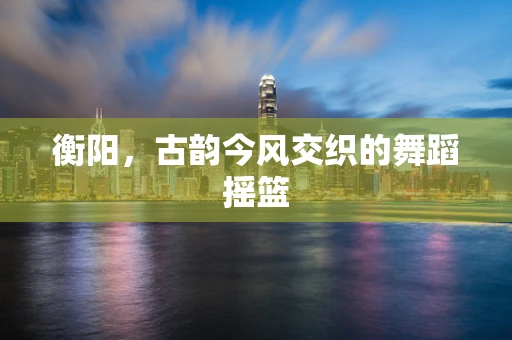 衡阳，古韵今风交织的舞蹈摇篮