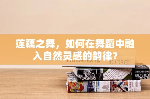 莲藕之舞，如何在舞蹈中融入自然灵感的韵律？