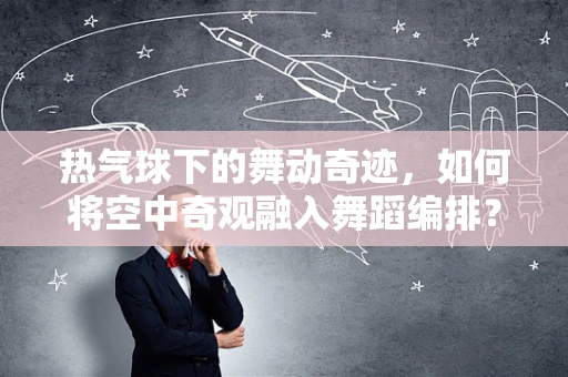 热气球下的舞动奇迹，如何将空中奇观融入舞蹈编排？