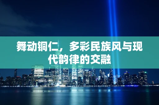 舞动铜仁，多彩民族风与现代韵律的交融
