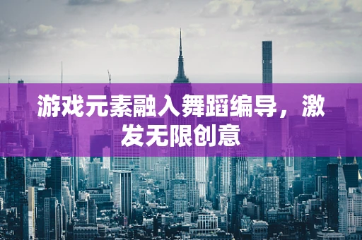 游戏元素融入舞蹈编导，激发无限创意