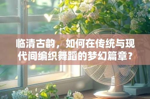 临清古韵，如何在传统与现代间编织舞蹈的梦幻篇章？