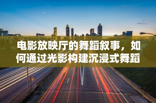 电影放映厅的舞蹈叙事，如何通过光影构建沉浸式舞蹈体验？