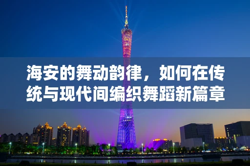 海安的舞动韵律，如何在传统与现代间编织舞蹈新篇章？