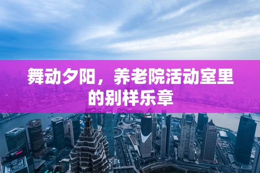 舞动夕阳，养老院活动室里的别样乐章