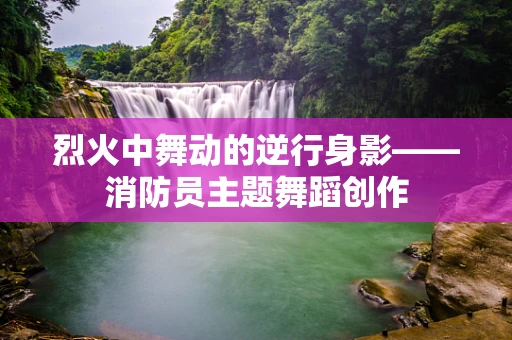 烈火中舞动的逆行身影——消防员主题舞蹈创作