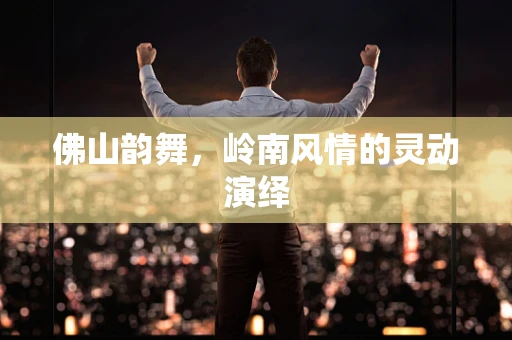 佛山韵舞，岭南风情的灵动演绎