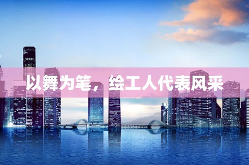 以舞为笔，绘工人代表风采