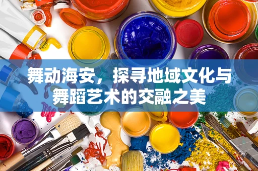 舞动海安，探寻地域文化与舞蹈艺术的交融之美
