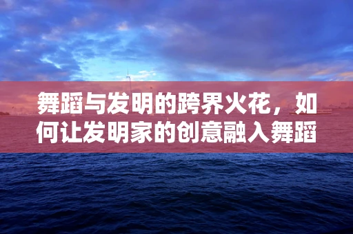 舞蹈与发明的跨界火花，如何让发明家的创意融入舞蹈编排？