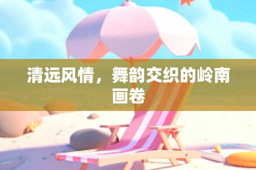 清远风情，舞韵交织的岭南画卷