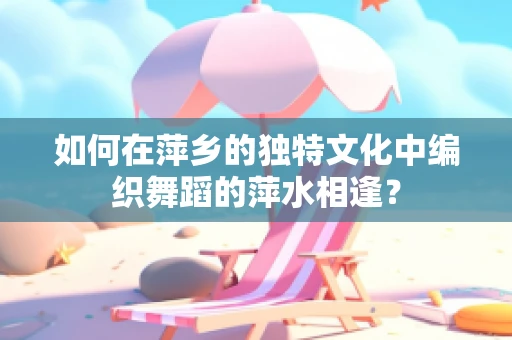 如何在萍乡的独特文化中编织舞蹈的萍水相逢？