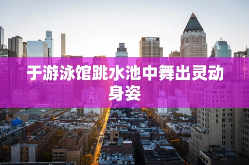 于游泳馆跳水池中舞出灵动身姿