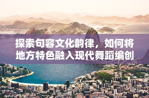 探索句容文化韵律，如何将地方特色融入现代舞蹈编创？