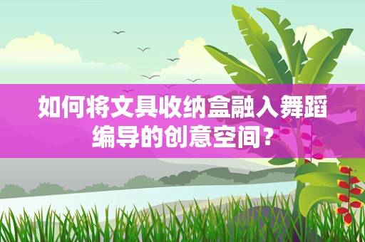 如何将文具收纳盒融入舞蹈编导的创意空间？