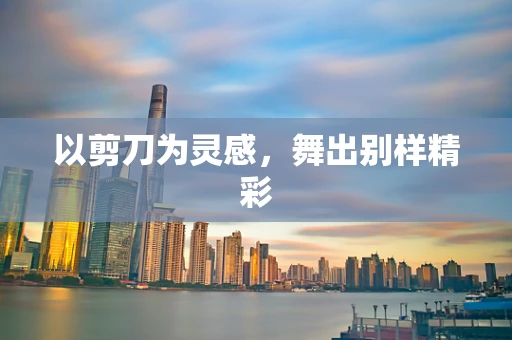 以剪刀为灵感，舞出别样精彩