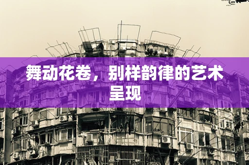 舞动花卷，别样韵律的艺术呈现