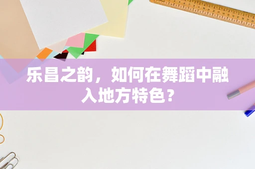 乐昌之韵，如何在舞蹈中融入地方特色？