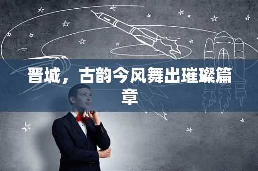 晋城，古韵今风舞出璀璨篇章