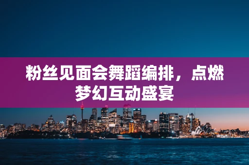 粉丝见面会舞蹈编排，点燃梦幻互动盛宴