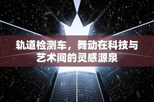 轨道检测车，舞动在科技与艺术间的灵感源泉