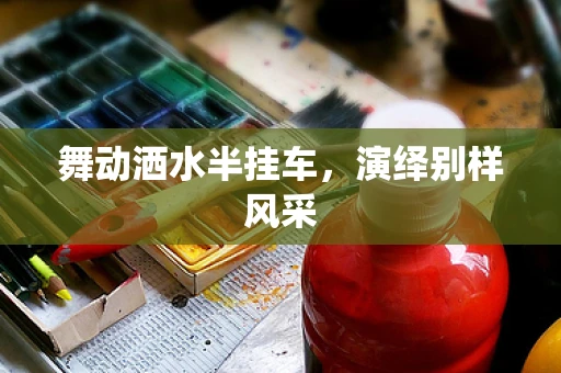 舞动洒水半挂车，演绎别样风采