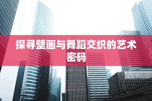 探寻壁画与舞蹈交织的艺术密码