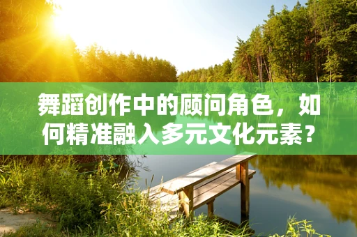 舞蹈创作中的顾问角色，如何精准融入多元文化元素？