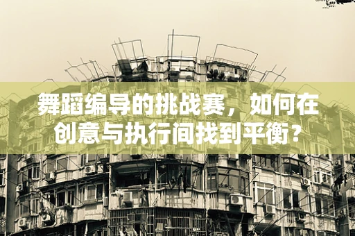 舞蹈编导的挑战赛，如何在创意与执行间找到平衡？
