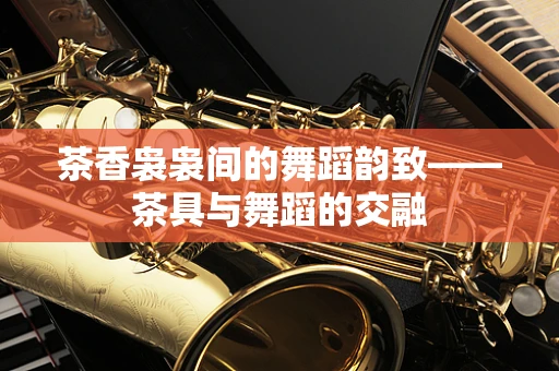 茶香袅袅间的舞蹈韵致——茶具与舞蹈的交融
