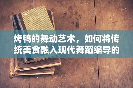 烤鸭的舞动艺术，如何将传统美食融入现代舞蹈编导的创意中？