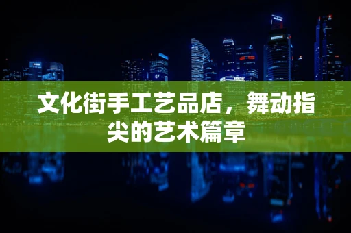 文化街手工艺品店，舞动指尖的艺术篇章