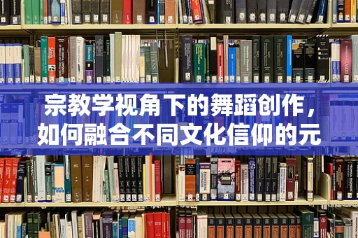 宗教学视角下的舞蹈创作，如何融合不同文化信仰的元素？