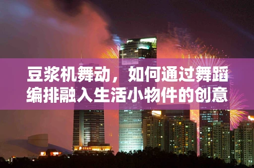 豆浆机舞动，如何通过舞蹈编排融入生活小物件的创意？